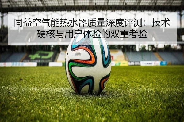 同益空气能热水器质量深度评测：技术硬核与用户体验的双重考验