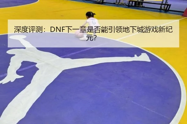 深度评测：DNF下一章是否能引领地下城游戏新纪元？