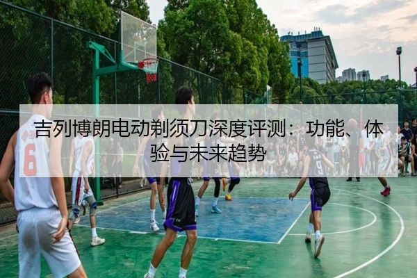 吉列博朗电动剃须刀深度评测：功能、体验与未来趋势